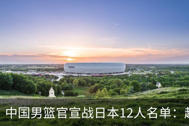 中国男篮官宣战日本12人名单：赵继伟队长 杨瀚森胡金秋组双塔
