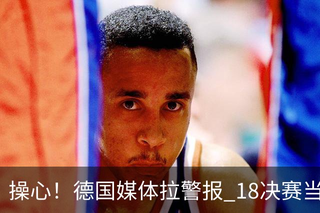 操心！德国媒体拉警报 1/8决赛当心爆种法国爆种登贝莱