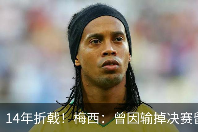 14年折戟！梅西：曾因输掉决赛留下阴影，夺冠后更珍惜获得的一切